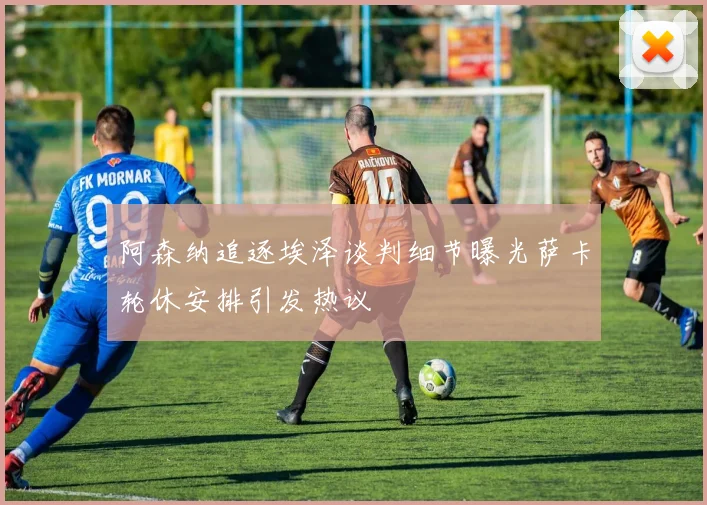 阿森纳追逐埃泽谈判细节曝光萨卡轮休安排引发热议