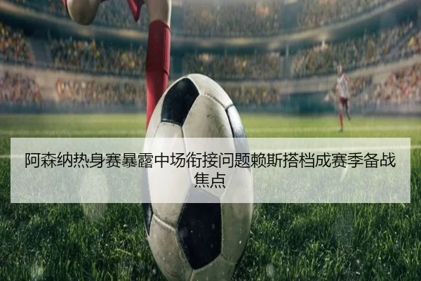 阿森纳热身赛暴露中场衔接问题赖斯搭档成赛季备战焦点