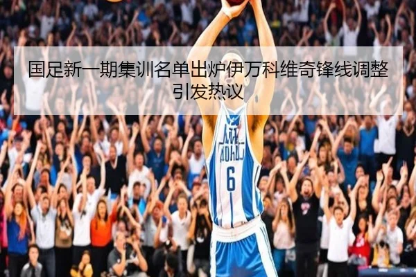 国足新一期集训名单出炉伊万科维奇锋线调整引发热议